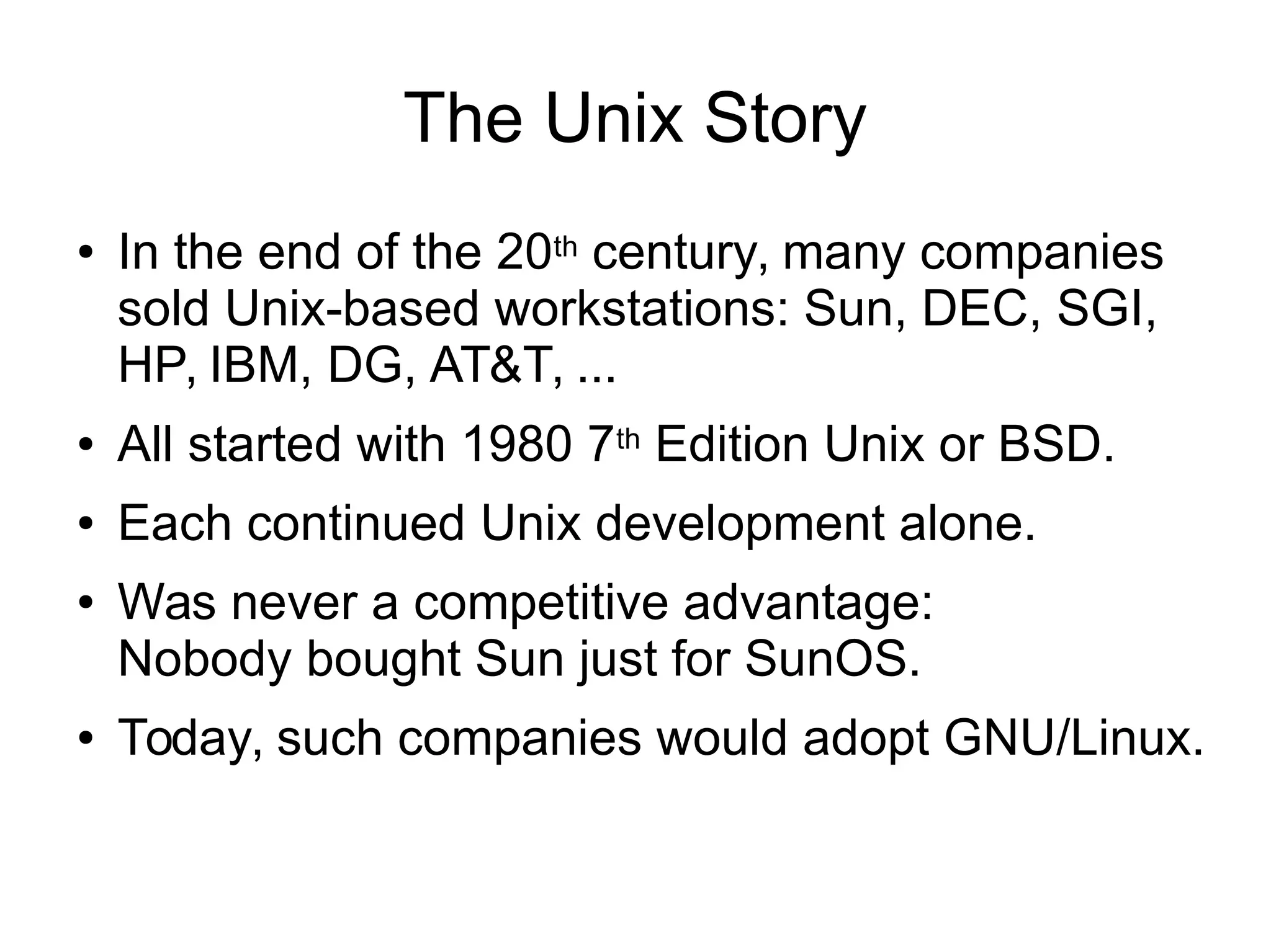 The Unix Story
● In the end of the 20th century, many companies
sold Unix-based workstations: Sun, DEC, SGI,
HP, IBM, DG, AT&T, ...
● All started with 1980 7th Edition Unix or BSD.
● Each continued Unix development alone.
● Was never a competitive advantage:
Nobody bought Sun just for SunOS.
● Today, such companies would adopt GNU/Linux.
 