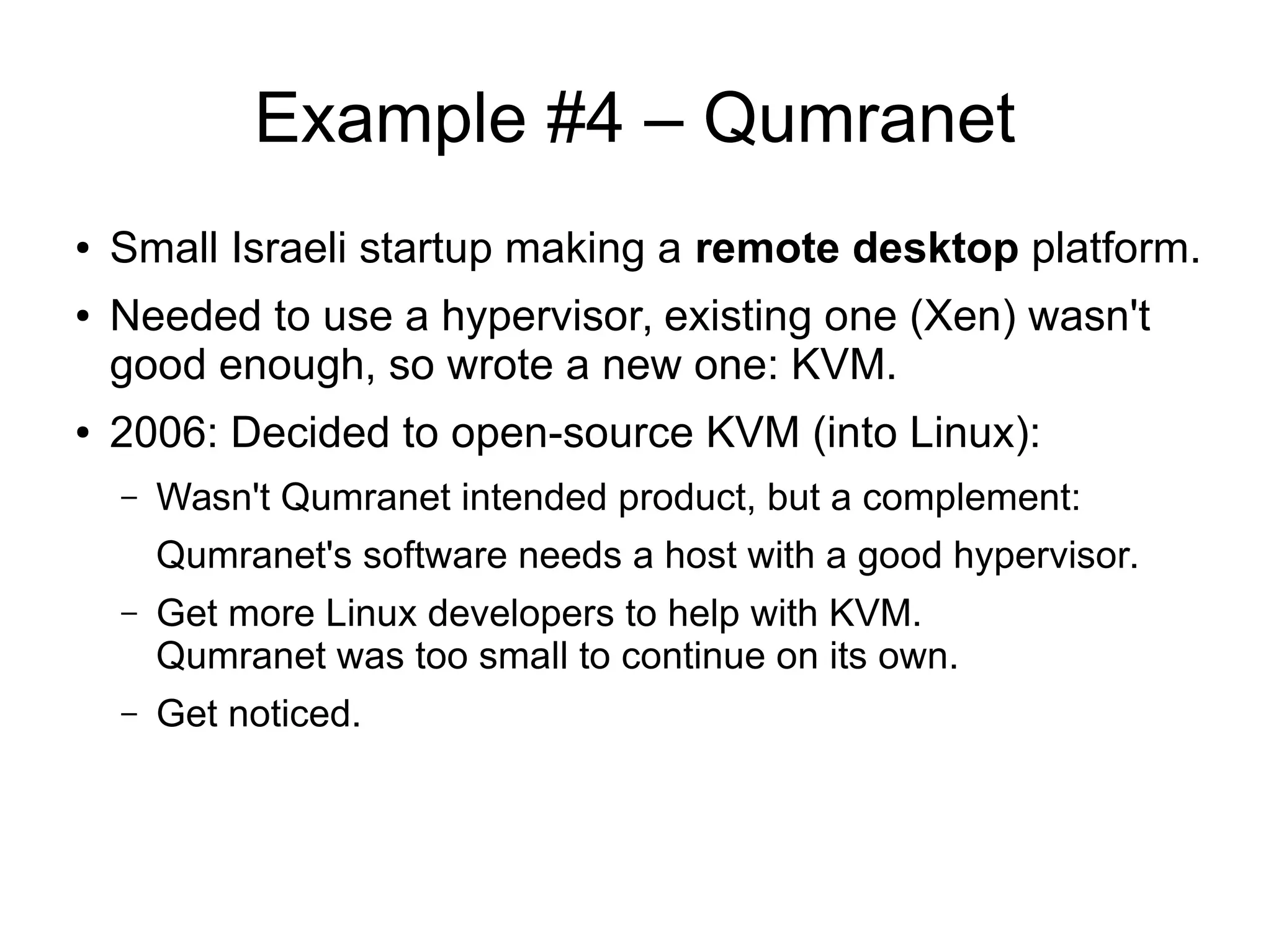 Example #4 – Qumranet
● Small Israeli startup making a remote desktop platform.
● Needed to use a hypervisor, existing one (Xen) wasn't
good enough, so wrote a new one: KVM.
● 2006: Decided to open-source KVM (into Linux):
– Wasn't Qumranet intended product, but a complement:
Qumranet's software needs a host with a good hypervisor.
– Get more Linux developers to help with KVM.
Qumranet was too small to continue on its own.
– Get noticed.
 