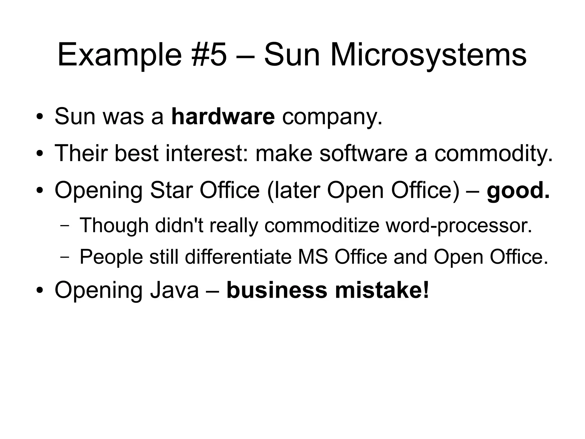 Example #5 – Sun Microsystems
● Sun was a hardware company.
● Their best interest: make software a commodity.
● Opening Star Office (later Open Office) – good.
– Though didn't really commoditize word-processor.
– People still differentiate MS Office and Open Office.
● Opening Java – business mistake!
 