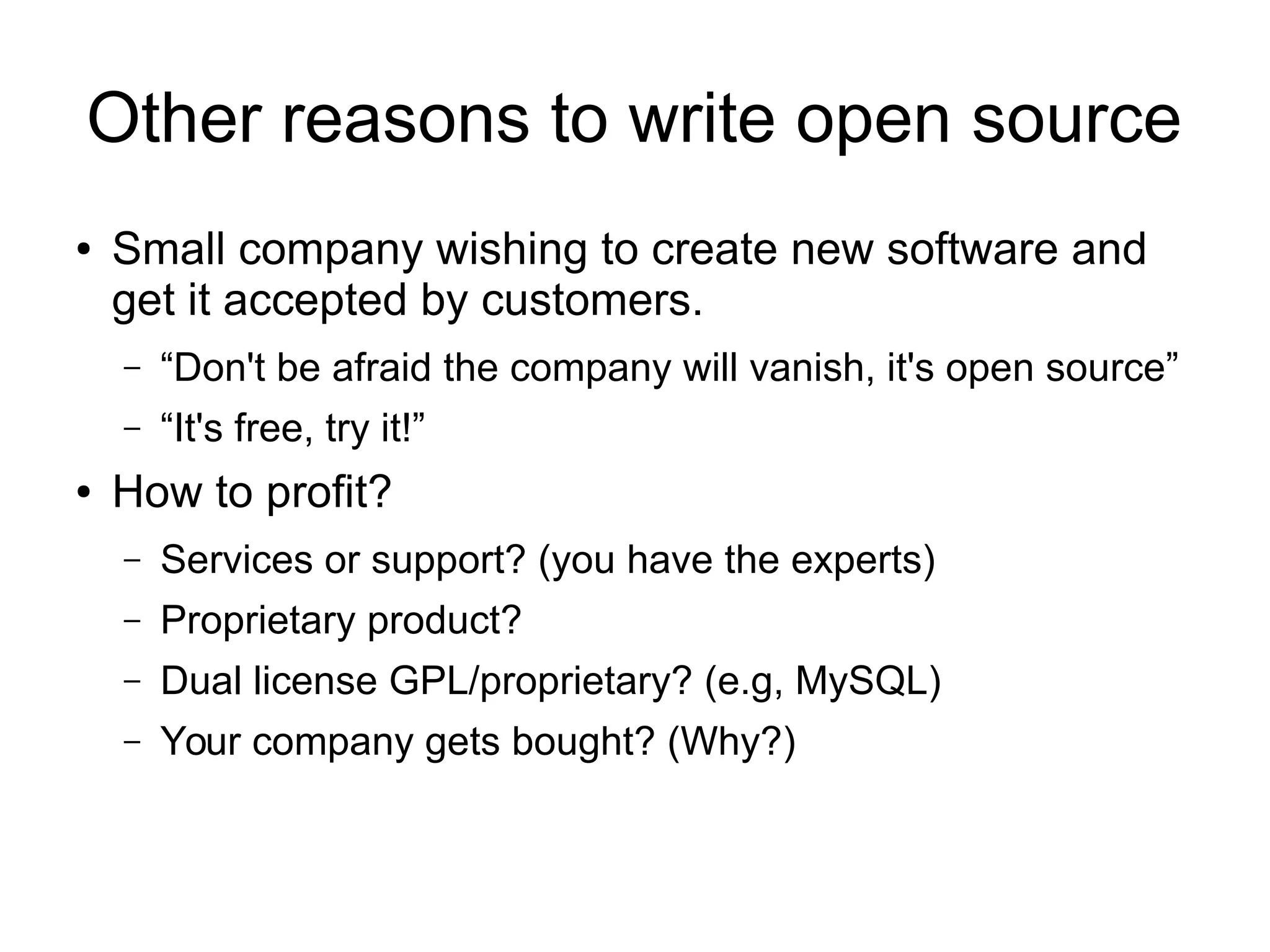 Other reasons to write open source
● Small company wishing to create new software and
get it accepted by customers.
– “Don't be afraid the company will vanish, it's open source”
– “It's free, try it!”
● How to profit?
– Services or support? (you have the experts)
– Proprietary product?
– Dual license GPL/proprietary? (e.g, MySQL)
– Your company gets bought? (Why?)
 