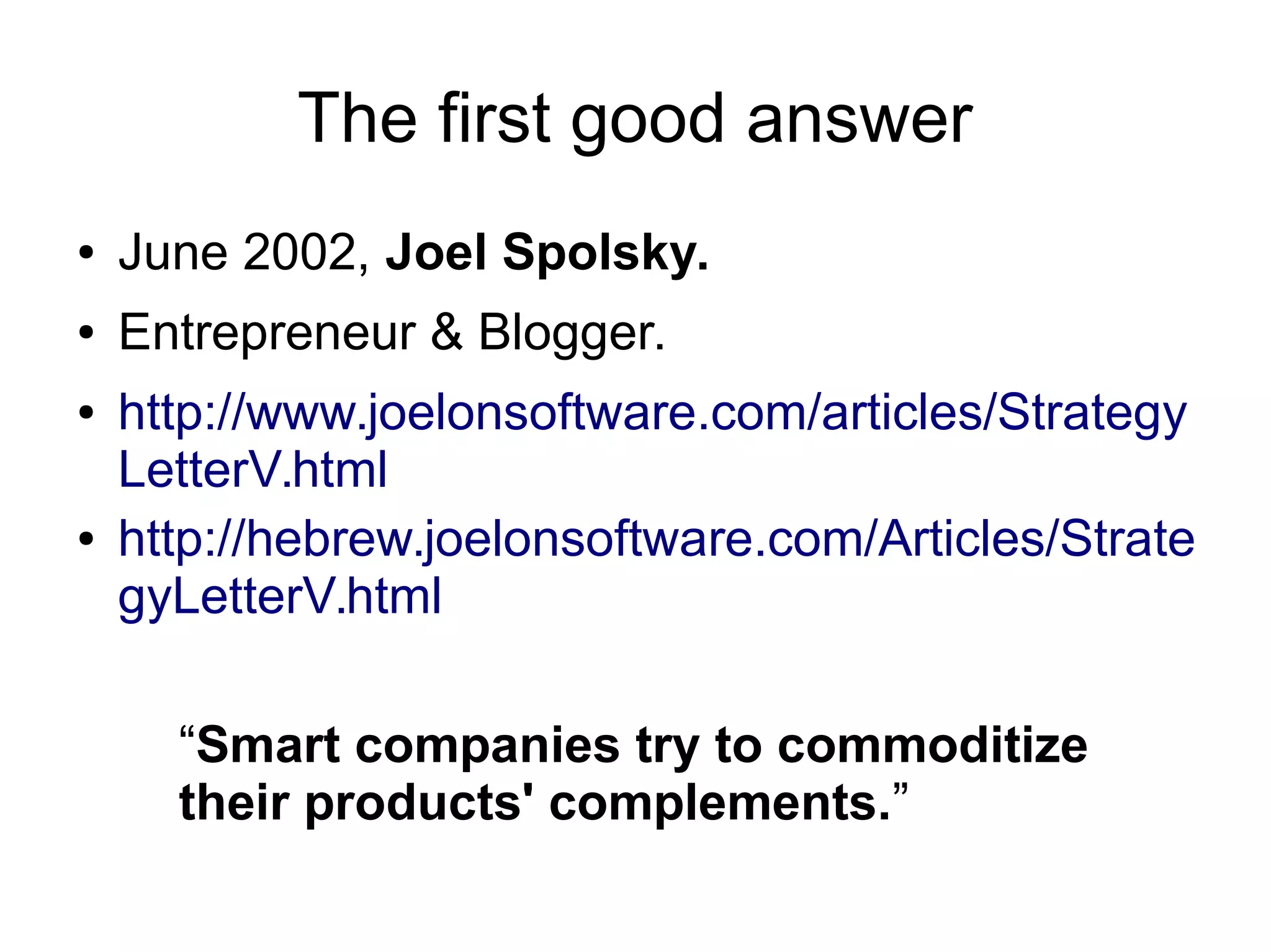 The first good answer
● June 2002, Joel Spolsky.
● Entrepreneur & Blogger.
● http://www.joelonsoftware.com/articles/Strategy
LetterV.html
● http://hebrew.joelonsoftware.com/Articles/Strate
gyLetterV.html
“Smart companies try to commoditize
their products' complements.”
 