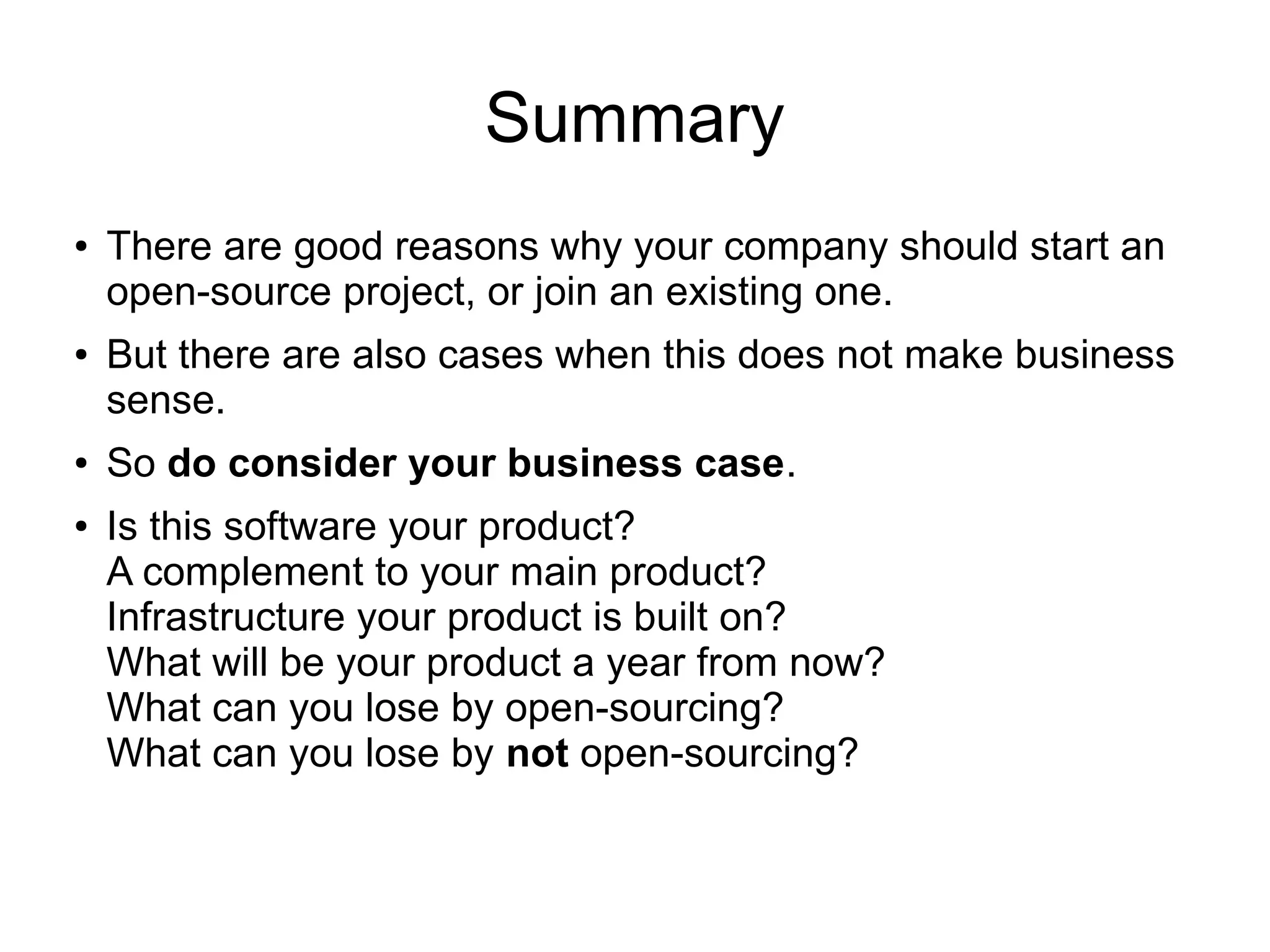 Summary
● There are good reasons why your company should start an
open-source project, or join an existing one.
● But there are also cases when this does not make business
sense.
● So do consider your business case.
● Is this software your product?
A complement to your main product?
Infrastructure your product is built on?
What will be your product a year from now?
What can you lose by open-sourcing?
What can you lose by not open-sourcing?
 