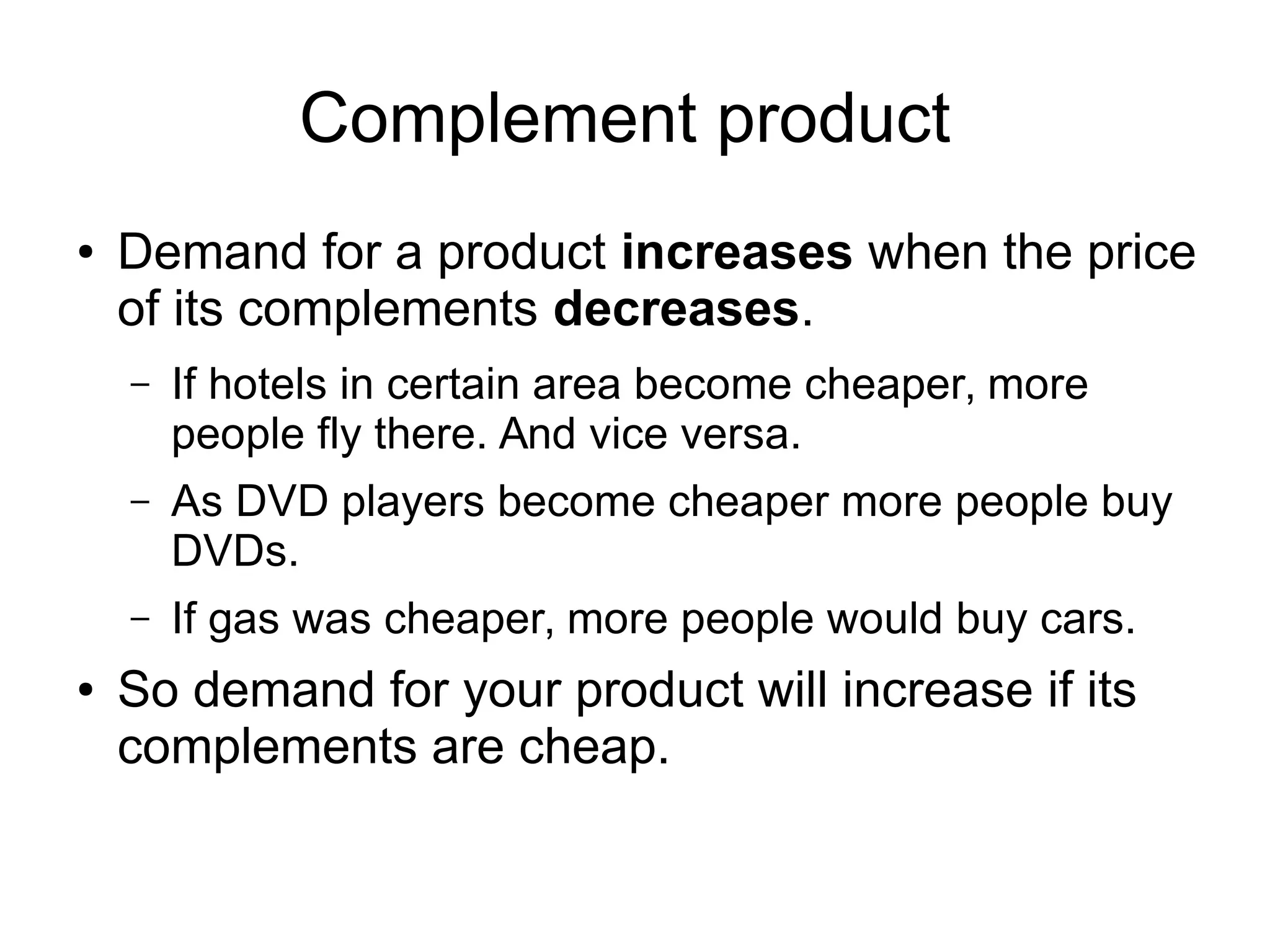 Complement product
● Demand for a product increases when the price
of its complements decreases.
– If hotels in certain area become cheaper, more
people fly there. And vice versa.
– As DVD players become cheaper more people buy
DVDs.
– If gas was cheaper, more people would buy cars.
● So demand for your product will increase if its
complements are cheap.
 