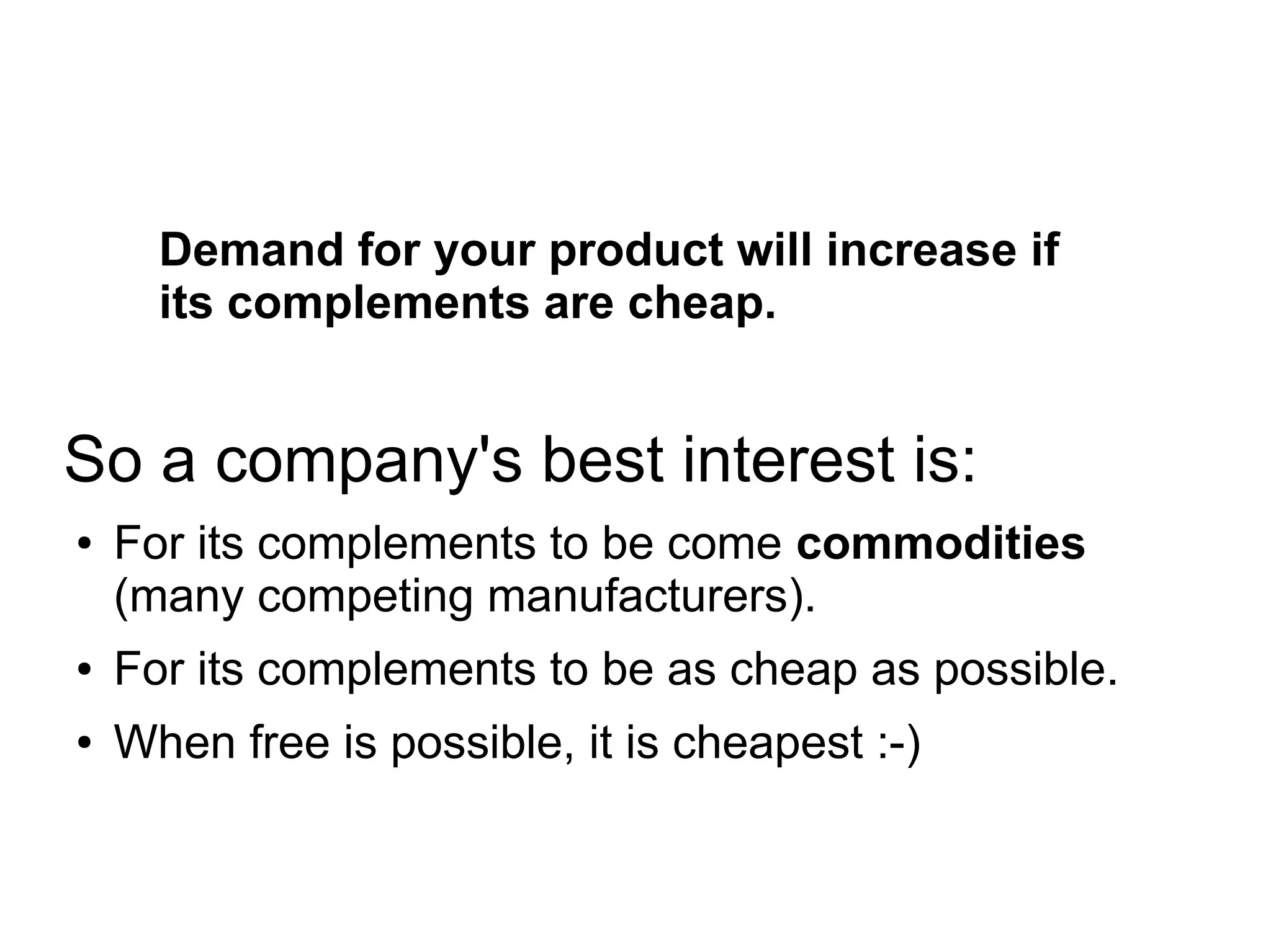 Demand for your product will increase if
its complements are cheap.
So a company's best interest is:
● For its complements to be come commodities
(many competing manufacturers).
● For its complements to be as cheap as possible.
● When free is possible, it is cheapest :-)
 