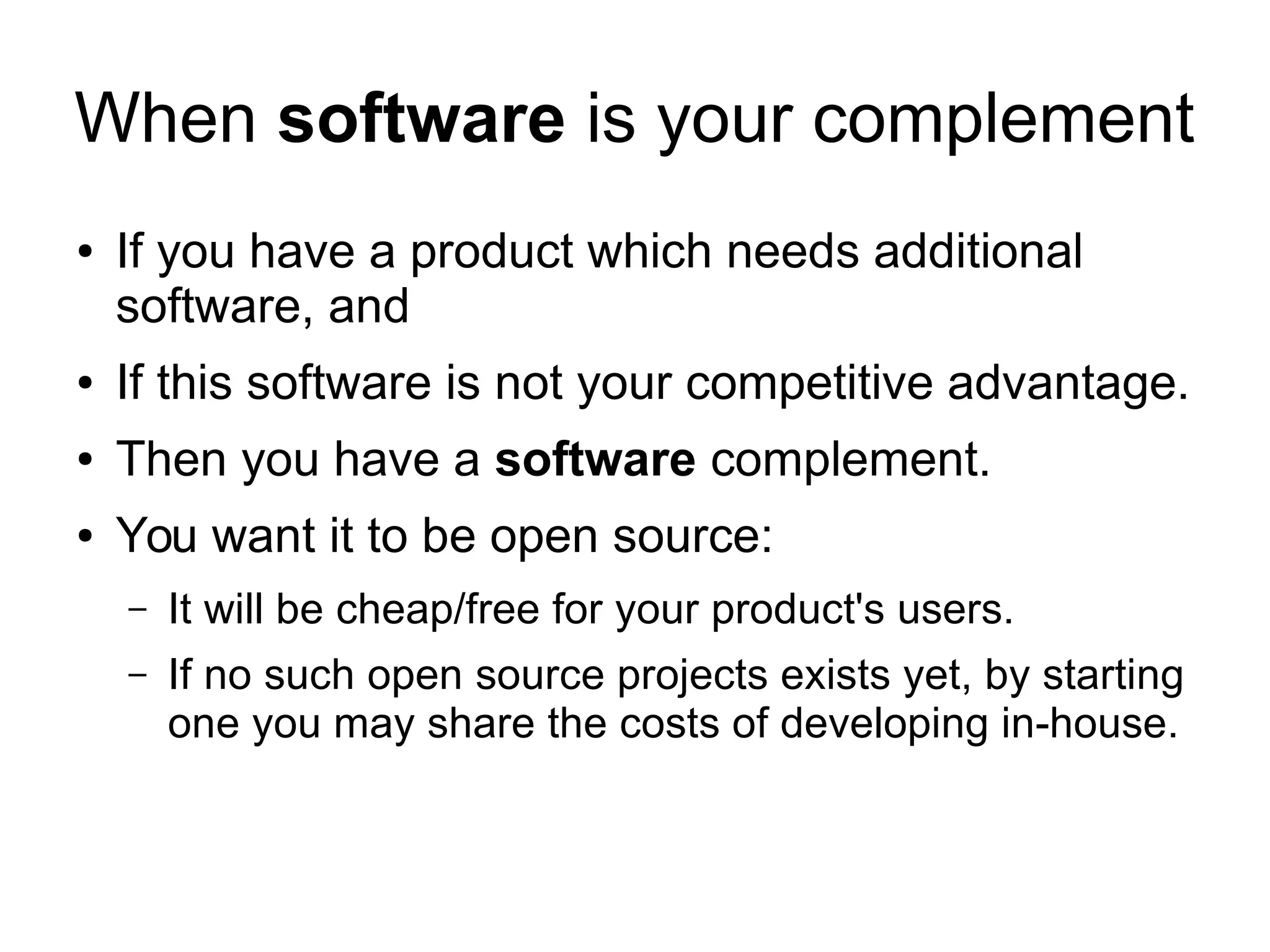 When software is your complement
● If you have a product which needs additional
software, and
● If this software is not your competitive advantage.
● Then you have a software complement.
● You want it to be open source:
– It will be cheap/free for your product's users.
– If no such open source projects exists yet, by starting
one you may share the costs of developing in-house.
 