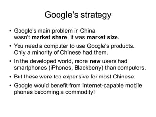Google's strategy
● Google's main problem in China
wasn't market share, it was market size.
● You need a computer to use Google's products.
Only a minority of Chinese had them.
● In the developed world, more new users had
smartphones (iPhones, Blackberry) than computers.
● But these were too expensive for most Chinese.
●
Google would benefit from Internet-capable mobile
phones becoming a commodity!
 