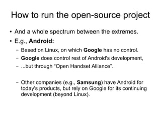 How to run the open-source project
● And a whole spectrum between the extremes.
● E.g., Android:
– Based on Linux, on which Google has no control.
– Google does control rest of Android's development,
– ...but through “Open Handset Alliance”.
– Other companies (e.g., Samsung) have Android for
today's products, but rely on Google for its continuing
development (beyond Linux).
 