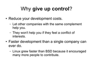 Why give up control?
● Reduce your development costs.
– Let other companies with the same complement
help you.
– They won't help you if they feel a conflict of
interests.
● Faster development than a single company can
ever do.
– Linux grew faster than BSD because it encouraged
many more people to contribute.
 