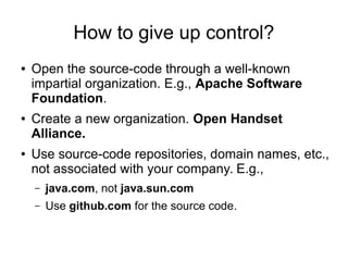 How to give up control?
● Open the source-code through a well-known
impartial organization. E.g., Apache Software
Foundation.
● Create a new organization. Open Handset
Alliance.
● Use source-code repositories, domain names, etc.,
not associated with your company. E.g.,
– java.com, not java.sun.com
– Use github.com for the source code.
 