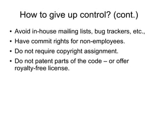 How to give up control? (cont.)
● Avoid in-house mailing lists, bug trackers, etc.,
● Have commit rights for non-employees.
● Do not require copyright assignment.
● Do not patent parts of the code – or offer
royalty-free license.
 