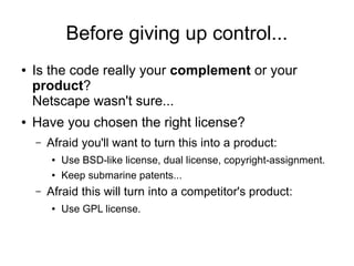 Before giving up control...
● Is the code really your complement or your
product?
Netscape wasn't sure...
● Have you chosen the right license?
– Afraid you'll want to turn this into a product:
● Use BSD-like license, dual license, copyright-assignment.
● Keep submarine patents...
– Afraid this will turn into a competitor's product:
● Use GPL license.
 