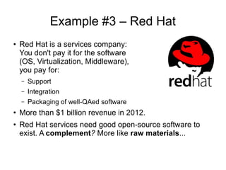 Example #3 – Red Hat
● Red Hat is a services company:
You don't pay it for the software
(OS, Virtualization, Middleware),
you pay for:
– Support
– Integration
– Packaging of well-QAed software
●
More than $1 billion revenue in 2012.
● Red Hat services need good open-source software to
exist. A complement? More like raw materials...
 