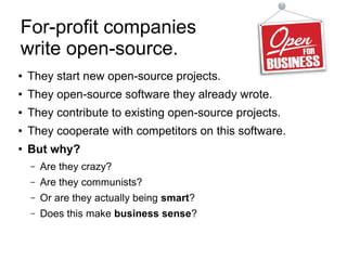 For-profit companies
write open-source.
● They start new open-source projects.
● They open-source software they already wrote.
● They contribute to existing open-source projects.
● They cooperate with competitors on this software.
●
But why?
– Are they crazy?
– Are they communists?
– Or are they actually being smart?
– Does this make business sense?
 