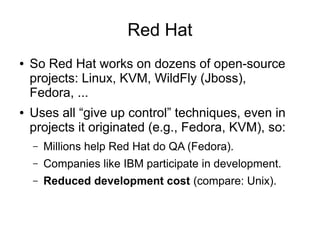 Red Hat
● So Red Hat works on dozens of open-source
projects: Linux, KVM, WildFly (Jboss),
Fedora, ...
● Uses all “give up control” techniques, even in
projects it originated (e.g., Fedora, KVM), so:
– Millions help Red Hat do QA (Fedora).
– Companies like IBM participate in development.
– Reduced development cost (compare: Unix).
 