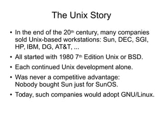 The Unix Story
● In the end of the 20th century, many companies
sold Unix-based workstations: Sun, DEC, SGI,
HP, IBM, DG, AT&T, ...
● All started with 1980 7th Edition Unix or BSD.
● Each continued Unix development alone.
● Was never a competitive advantage:
Nobody bought Sun just for SunOS.
● Today, such companies would adopt GNU/Linux.
 