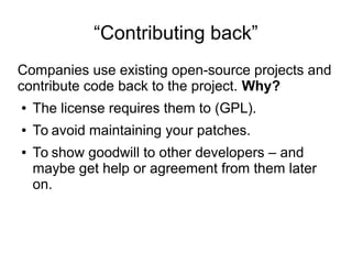 “Contributing back”
Companies use existing open-source projects and
contribute code back to the project. Why?
● The license requires them to (GPL).
● To avoid maintaining your patches.
● To show goodwill to other developers – and
maybe get help or agreement from them later
on.
 