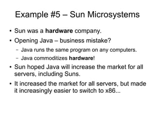 Example #5 – Sun Microsystems
● Sun was a hardware company.
● Opening Java – business mistake?
– Java runs the same program on any computers.
– Java commoditizes hardware!
● Sun hoped Java will increase the market for all
servers, including Suns.
● It increased the market for all servers, but made
it increasingly easier to switch to x86...
 