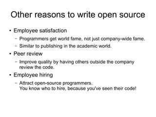 Other reasons to write open source
● Employee satisfaction
– Programmers get world fame, not just company-wide fame.
– Similar to publishing in the academic world.
● Peer review
– Improve quality by having others outside the company
review the code.
● Employee hiring
– Attract open-source programmers.
You know who to hire, because you've seen their code!
 
