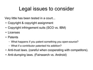 Legal issues to consider
Very little has been tested in a court...
● Copyright & copyright assignment
● Copyright infringement suits (SCO vs. IBM)
● Licenses
● Patents
– What happens if you patent something you open-source?
– What if a contributor patented his addition?
● Anti-trust laws. (careful when cooperating with competitors).
● Anti-dumping laws. (Fairsearch vs. Android)
 