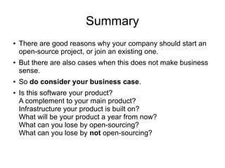 Summary
● There are good reasons why your company should start an
open-source project, or join an existing one.
● But there are also cases when this does not make business
sense.
● So do consider your business case.
● Is this software your product?
A complement to your main product?
Infrastructure your product is built on?
What will be your product a year from now?
What can you lose by open-sourcing?
What can you lose by not open-sourcing?
 