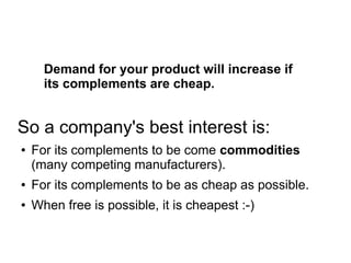 Demand for your product will increase if
its complements are cheap.
So a company's best interest is:
● For its complements to be come commodities
(many competing manufacturers).
● For its complements to be as cheap as possible.
● When free is possible, it is cheapest :-)
 
