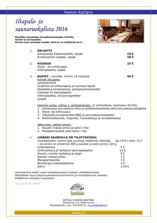 Haikon Kartano
Iltapala- ja
saunaruokalista 2016
Myydään ainoastaan ennakkotilauksesta ryhmille,
minimi 6/10 henkilöä.
Hinnat ovat voimassa vuoden 2016 ja ne sisältävät alv:n.
1. SALAATTI
Kananpoika-Caesarsalaatti, leipää 19 €
Kreikkalainen salaatti, leipää 18 €
2. KIUSAUS 22 €
Riista- tai Lohikiusaus
Vihersalaattia, leipää
3. BUFFET , ryhmille, minimi 10 henkilöä 49 €
kylmät alkupalat:
Lohipastramia
Gubbröra eli sillikaviaaria ja tummaa leipää
Paahdettua kananpoikaa, paholaisenkastikettta
Coleslaw eli kaalisalaattia
Vihersalaattia, sitrusvinaigrettea
Leipää
Lämmin ruoka, valitse 1 vaihtoehdoista: (2 vaihtoehtoa, lisämaksu 5€/hlö)
1. Kartanossa savustettua lohta ja pikkelssikastiketta sekä perunakasvissalaattia
2. Riista- tai lohikiusaus
3. Ylikypsää porsaankylkeä BBQ ja perunakasvissalaattia
4. Riistamakkaroita, lihapullia, maissilastuja ja tomaattisalsaa
Jälkiruoka, valitse toinen:
1. Kauden makea piiras ja kahvi / tee
2. Marjapannacotta sekä kahvi / tee
4. LISÄKSI SAUNOILLE ON TILATTAVISSA:
Juustotarjotin: kolme lajia juustoja, hedelmiä, keksejä, iso 19 € / pieni 14 €
- iso annos on yhteensä 200 g juustoa ja pieni annos 120 g
Grillimakkara 5 €
Grillimakkara ja kartanon perunasalaattia 12 €
Snacks, kolmen lajitelma ja dippi 9 €
Kauden makea piiras 7 €
Marjapannacotta 7 €
Brunbergin makeislajitelma 5 €
Kahvi 3,50 €
Valmistamme kaikki ruoat mahdollisuuksien mukaan vähälaktoosisiksi.
Mahdolliset muut erikoisruokavaliot huomioimme ja hinnoittelemme erikseen.
Pidätämme oikeuden muutoksiin.
15.12.15 KF/ JH / RV/mk
HOTELLI HAIKON KARTANO
Haikkoontie 114, 06400 Porvoo
Myyntipalvelu, puh. 019-576 01, myynti@haikko.fi
haikko.fi
 