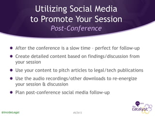 After the conference is a slow time – perfect for follow-up
Create detailed content based on findings/discussion from
your session
Use your content to pitch articles to legal/tech publications
Use the audio recordings/other downloads to re-energize
your session & discussion
Plan post-conference social media follow-up
#ILTA13@InsideLegal
Utilizing Social Media
to Promote Your Session
Post-Conference
 