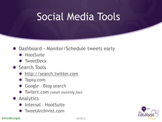 Social Media Tools
Dashboard - Monitor/Schedule tweets early
HootSuite
TweetDeck
Search Tools
http://search.twitter.com
Topsy.com
Google – Blog search
Twilert.com (small monthly fee)
Analytics
Internal – HootSuite
TweetArchivist.com
#ILTA13@InsideLegal
 