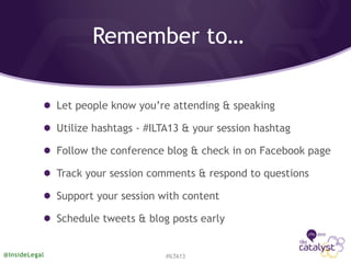 Remember to…
Let people know you’re attending & speaking
Utilize hashtags - #ILTA13 & your session hashtag
Follow the conference blog & check in on Facebook page
Track your session comments & respond to questions
Support your session with content
Schedule tweets & blog posts early
#ILTA13@InsideLegal
 