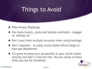 Things to Avoid
#Too #many #hashtags
Too many tweets, posts and session reminders - engage
vs. talking ‘at’
Don’t post from multiple accounts when using hashtags
Don’t abandon – so many social media efforts begin &
then get abandoned
It’s great to show your personality in your social media
activity, but don’t cross the line. No one wants to know
what you ate for breakfast.
@InsideLegal #ILTA13
 