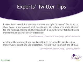 Experts’ Twitter Tips
I tweet from HootSuite because it shows multiple ‘streams’. Set it up to
show home, mentions and sent tweets and, at conferences add a stream
for the hashtag. Having all the streams in a single browser tab facilitates
monitoring an active Twitter discussion.
Ron Friedmann, Fireman & Company, @RonFriedmann
Attribute the comment you are tweeting to the specific speaker. Also
make tweets count and use discretion. Not all your followers are at ILTA.
Donna Payne, PayneGroup, @Donna_Payne
@InsideLegal #ILTA13
 