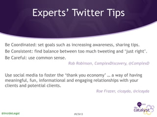 Experts’ Twitter Tips
Be Coordinated: set goals such as increasing awareness, sharing tips.
Be Consistent: find balance between too much tweeting and ‘just right’.
Be Careful: use common sense.
Rob Robinson, ComplexDiscovery, @ComplexD
Use social media to foster the ‘thank you economy’ … a way of having
meaningful, fun, informational and engaging relationships with your
clients and potential clients.
Roe Frazer, cicayda, @cicayda
@InsideLegal #ILTA13
 