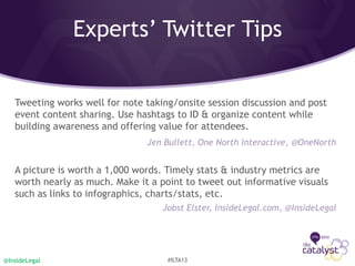 Tweeting works well for note taking/onsite session discussion and post
event content sharing. Use hashtags to ID & organize content while
building awareness and offering value for attendees.
Jen Bullett, One North Interactive, @OneNorth
A picture is worth a 1,000 words. Timely stats & industry metrics are
worth nearly as much. Make it a point to tweet out informative visuals
such as links to infographics, charts/stats, etc.
Jobst Elster, InsideLegal.com, @InsideLegal
@InsideLegal #ILTA13
Experts’ Twitter Tips
 