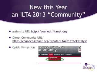 New this Year
an ILTA 2013 “Community”
Main site URL http://connect.iltanet.org
Direct Community URL:
http://connect.iltanet.org/Events/ILTA2013TheCatalyst
Quick Navigation
 