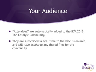 Your Audience
“Attendees” are automatically added to the ILTA 2013:
The Catalyst Community.
They are subscribed in Real Time to the Discussion area
and will have access to any shared files for the
community.
 