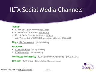 ILTA Social Media Channels
#ILTA13
Twitter
• ILTA Organization Account @ILTANet
• ILTA Conference Account @ILTAConf
• 2013 ILTA Conference Hashtag - #ILTA13
• Join Twitter list of ILTA 2013 Attendees at bit.ly/ILTAList13
Blog - ILTA Conference [bit.ly/ILTABlog]
Facebook
• ILTA Event Page [bit.ly/ILTAFBE]
• ILTA Main Page [bit.ly/ILTAFB]
Connected Community - ILTA Connected Community [bit.ly/ILTACC]
LinkedIn - ILTA Group [bit.ly/ILTALink] (members only)
Access this list at bit.ly/ilta2013
 