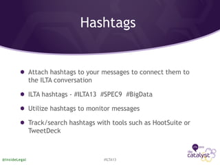 Hashtags
Attach hashtags to your messages to connect them to
the ILTA conversation
ILTA hashtags - #ILTA13 #SPEC9 #BigData
Utilize hashtags to monitor messages
Track/search hashtags with tools such as HootSuite or
TweetDeck
#ILTA13@InsideLegal
 
