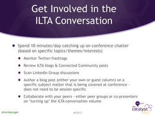 Get Involved in the
ILTA Conversation
Spend 10 minutes/day catching up on conference chatter
(based on specific topics/themes/interests)
Monitor Twitter/hashtags
Review ILTA blogs & Connected Community posts
Scan LinkedIn Group discussions
Author a blog post (either your own or guest column) on a
specific subject matter that is being covered at conference -
does not need to be session specific
Collaborate with your peers - either peer groups or co-presenters
on ‘turning up’ the ILTA conversation volume
#ILTA13@InsideLegal
 