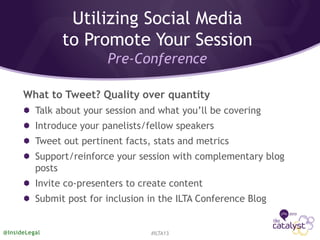 What to Tweet? Quality over quantity
Talk about your session and what you’ll be covering
Introduce your panelists/fellow speakers
Tweet out pertinent facts, stats and metrics
Support/reinforce your session with complementary blog
posts
Invite co-presenters to create content
Submit post for inclusion in the ILTA Conference Blog
#ILTA13@InsideLegal
Utilizing Social Media
to Promote Your Session
Pre-Conference
 