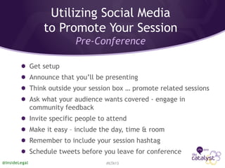 Utilizing Social Media
to Promote Your Session
Pre-Conference
Get setup
Announce that you’ll be presenting
Think outside your session box … promote related sessions
Ask what your audience wants covered - engage in
community feedback
Invite specific people to attend
Make it easy – include the day, time & room
Remember to include your session hashtag
Schedule tweets before you leave for conference
#ILTA13@InsideLegal
 