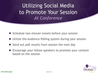 Schedule last-minute tweets before your session
Utilize the Audience Polling system during your session
Send out poll results from session the next day
Encourage your fellow speakers to promote your content
based on the session
#ILTA13@InsideLegal
Utilizing Social Media
to Promote Your Session
At Conference
 