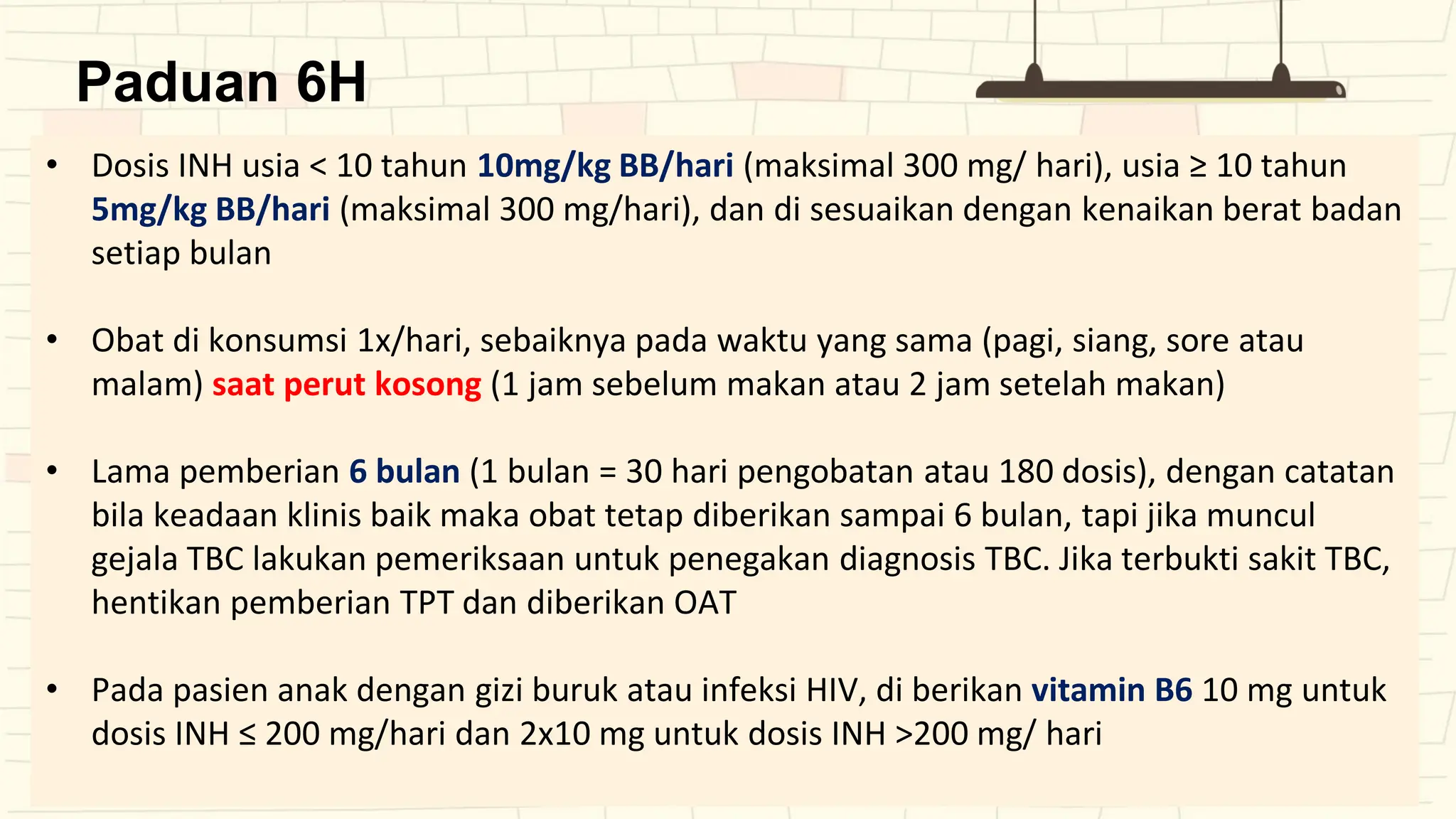 Paduan 6H
• Dosis INH usia < 10 tahun 10mg/kg BB/hari (maksimal 300 mg/ hari), usia ≥ 10 tahun
5mg/kg BB/hari (maksimal 300 mg/hari), dan di sesuaikan dengan kenaikan berat badan
setiap bulan
• Obat di konsumsi 1x/hari, sebaiknya pada waktu yang sama (pagi, siang, sore atau
malam) saat perut kosong (1 jam sebelum makan atau 2 jam setelah makan)
• Lama pemberian 6 bulan (1 bulan = 30 hari pengobatan atau 180 dosis), dengan catatan
bila keadaan klinis baik maka obat tetap diberikan sampai 6 bulan, tapi jika muncul
gejala TBC lakukan pemeriksaan untuk penegakan diagnosis TBC. Jika terbukti sakit TBC,
hentikan pemberian TPT dan diberikan OAT
• Pada pasien anak dengan gizi buruk atau infeksi HIV, di berikan vitamin B6 10 mg untuk
dosis INH ≤ 200 mg/hari dan 2x10 mg untuk dosis INH >200 mg/ hari
 