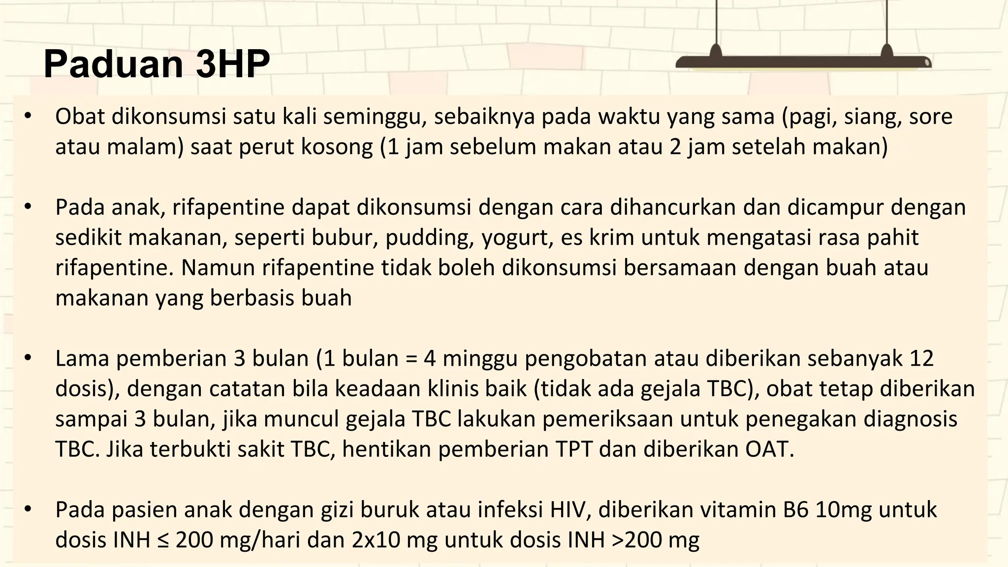 Paduan 3HP
• Obat dikonsumsi satu kali seminggu, sebaiknya pada waktu yang sama (pagi, siang, sore
atau malam) saat perut kosong (1 jam sebelum makan atau 2 jam setelah makan)
• Pada anak, rifapentine dapat dikonsumsi dengan cara dihancurkan dan dicampur dengan
sedikit makanan, seperti bubur, pudding, yogurt, es krim untuk mengatasi rasa pahit
rifapentine. Namun rifapentine tidak boleh dikonsumsi bersamaan dengan buah atau
makanan yang berbasis buah
• Lama pemberian 3 bulan (1 bulan = 4 minggu pengobatan atau diberikan sebanyak 12
dosis), dengan catatan bila keadaan klinis baik (tidak ada gejala TBC), obat tetap diberikan
sampai 3 bulan, jika muncul gejala TBC lakukan pemeriksaan untuk penegakan diagnosis
TBC. Jika terbukti sakit TBC, hentikan pemberian TPT dan diberikan OAT.
• Pada pasien anak dengan gizi buruk atau infeksi HIV, diberikan vitamin B6 10mg untuk
dosis INH ≤ 200 mg/hari dan 2x10 mg untuk dosis INH >200 mg
 
