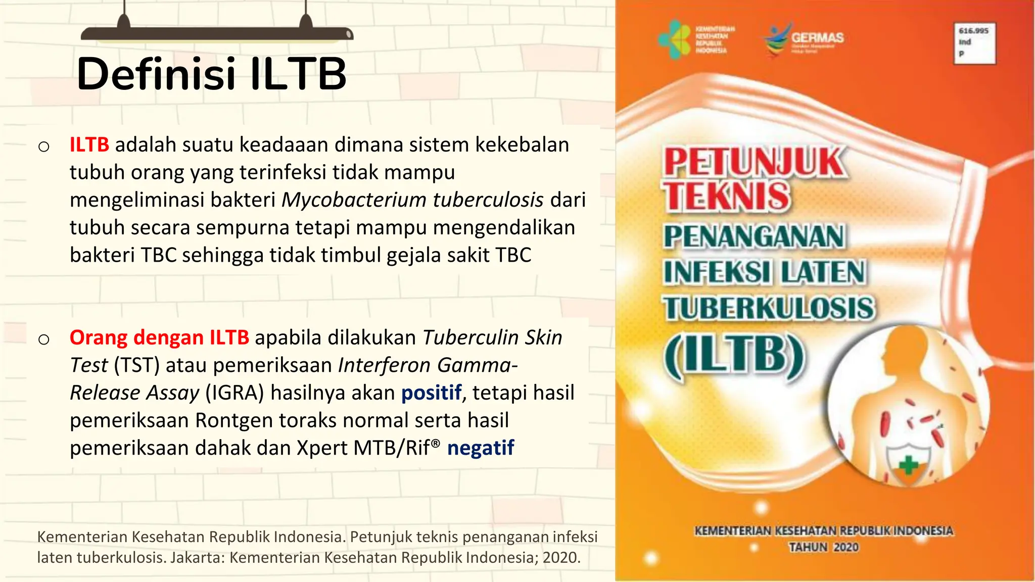 o ILTB adalah suatu keadaaan dimana sistem kekebalan
tubuh orang yang terinfeksi tidak mampu
mengeliminasi bakteri Mycobacterium tuberculosis dari
tubuh secara sempurna tetapi mampu mengendalikan
bakteri TBC sehingga tidak timbul gejala sakit TBC
o Orang dengan ILTB apabila dilakukan Tuberculin Skin
Test (TST) atau pemeriksaan Interferon Gamma-
Release Assay (IGRA) hasilnya akan positif, tetapi hasil
pemeriksaan Rontgen toraks normal serta hasil
pemeriksaan dahak dan Xpert MTB/Rif® negatif
Definisi ILTB
Kementerian Kesehatan Republik Indonesia. Petunjuk teknis penanganan infeksi
laten tuberkulosis. Jakarta: Kementerian Kesehatan Republik Indonesia; 2020.
 