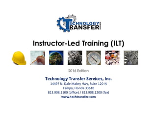 Instructor-Led Training (ILT)
2016 Edition
Technology Transfer Services, Inc.
14497 N. Dale Mabry Hwy, Suite 120-N
Tampa, Florida 33618
813.908.1100 (office) / 813.908.1200 (fax)
www.techtransfer.com
 