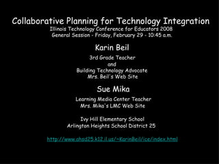 Collaborative Planning for Technology Integration  Illinois Technology Conference for Educators 2008   General Session - Friday, February 29 - 10:45 a.m.  Karin Beil   3rd Grade Teacher   and   Building Technology Advocate   Mrs. Beil's Web Site  Sue Mika   Learning Media Center Teacher   Mrs. Mika's LMC Web Site   Ivy Hill Elementary School  Arlington Heights School District 25    http://www.ahsd25.k12.il.us/~KarinBeil/ice/index.html   
