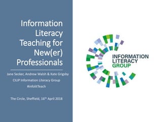 Information
Literacy
Teaching for
New(er)
Professionals
Jane Secker, Andrew Walsh & Kate Grigsby
CILIP Information Literacy Group
#infolitTeach
The Circle, Sheffield, 16th April 2018
 