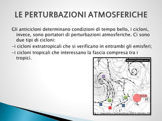 Gli anticicloni determinano condizioni di tempo bello, i cicloni,
invece, sono portatori di perturbazioni atmosferiche. Ci sono
due tipi di cicloni:
-i cicloni extratropicali che si verificano in entrambi gli emisferi;
-i cicloni tropicali che interessano la fascia compresa tra i
tropici.

 