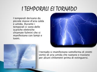 I temporali derivano da
piccole masse d’aria calda
e umida. Durante i
temporali ci sono delle
scariche elettriche
chiamate fulmini che si
manifestano con lampi e
tuoni.

I tornado si manifestano sottoforma di stretti
vortici di aria umida che ruotano e traslano
per alcuni chilometri prima di estinguersi.

 