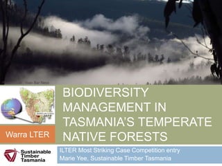 A LANDSCAPE
APPROACH TO
BIODIVERSITY
MANAGEMENT IN
TASMANIA’S TEMPERATE
NATIVE FORESTS
ILTER Most Striking Case Competition entry
Marie Yee, Sustainable Timber Tasmania
Warra LTER
Photo credit : Yoav Bar Ness
 